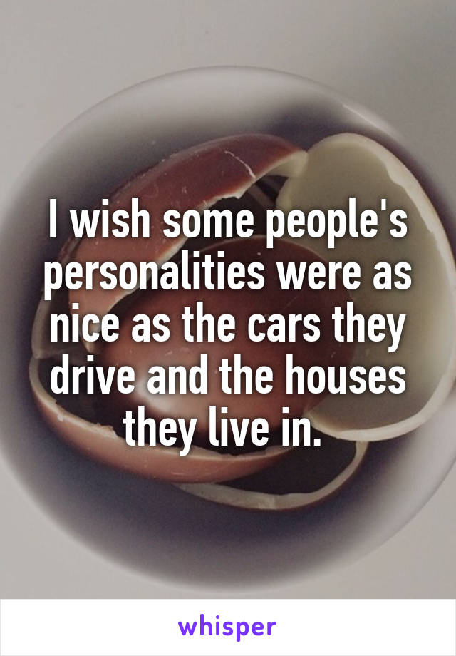 I wish some people's personalities were as nice as the cars they drive and the houses they live in. 
