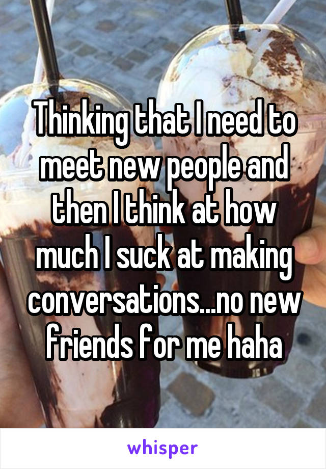 Thinking that I need to meet new people and then I think at how much I suck at making conversations...no new friends for me haha