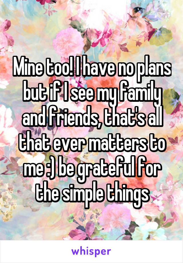 Mine too! I have no plans but if I see my family and friends, that's all that ever matters to me :) be grateful for the simple things