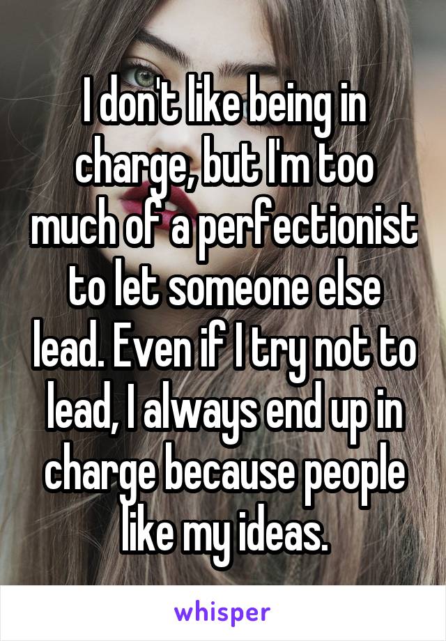 I don't like being in charge, but I'm too much of a perfectionist to let someone else lead. Even if I try not to lead, I always end up in charge because people like my ideas.