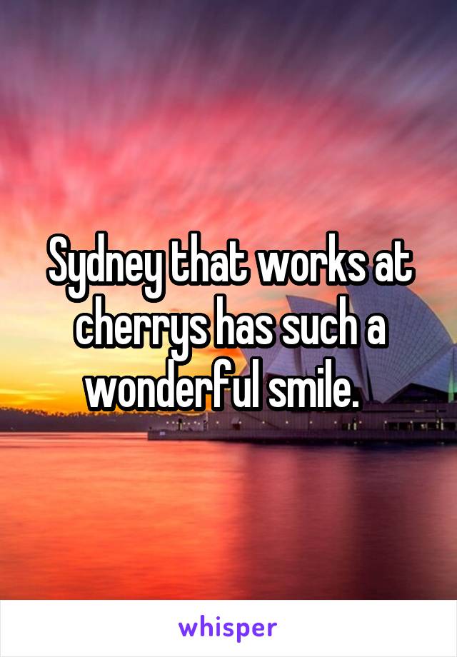 Sydney that works at cherrys has such a wonderful smile.  