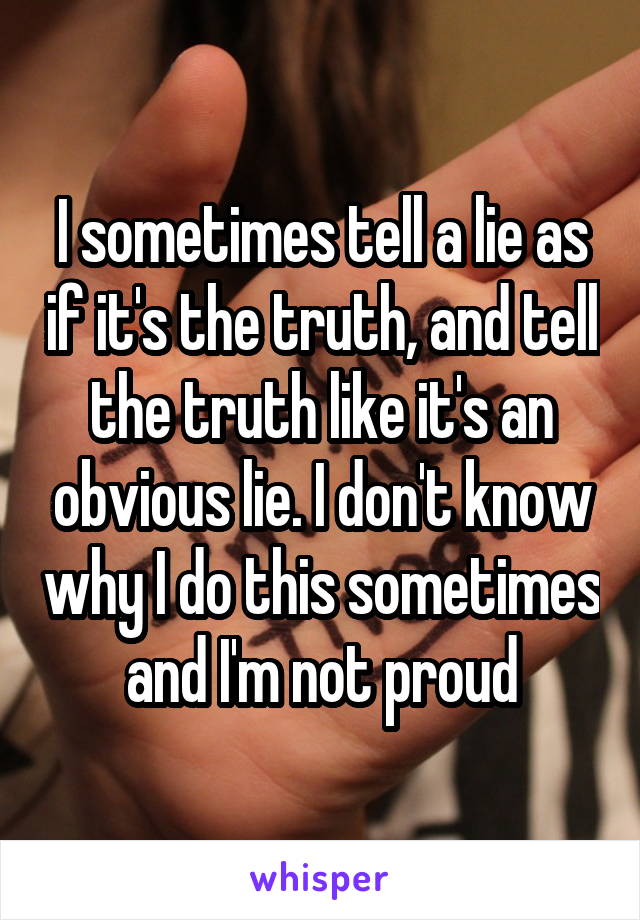 I sometimes tell a lie as if it's the truth, and tell the truth like it's an obvious lie. I don't know why I do this sometimes and I'm not proud