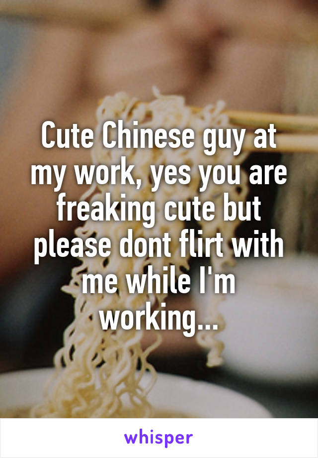 Cute Chinese guy at my work, yes you are freaking cute but please dont flirt with me while I'm working...
