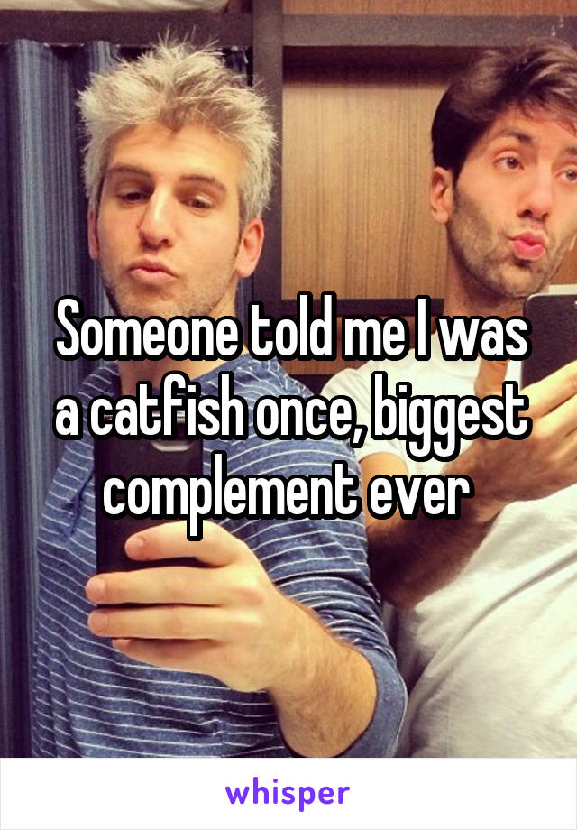 Someone told me I was a catfish once, biggest complement ever 