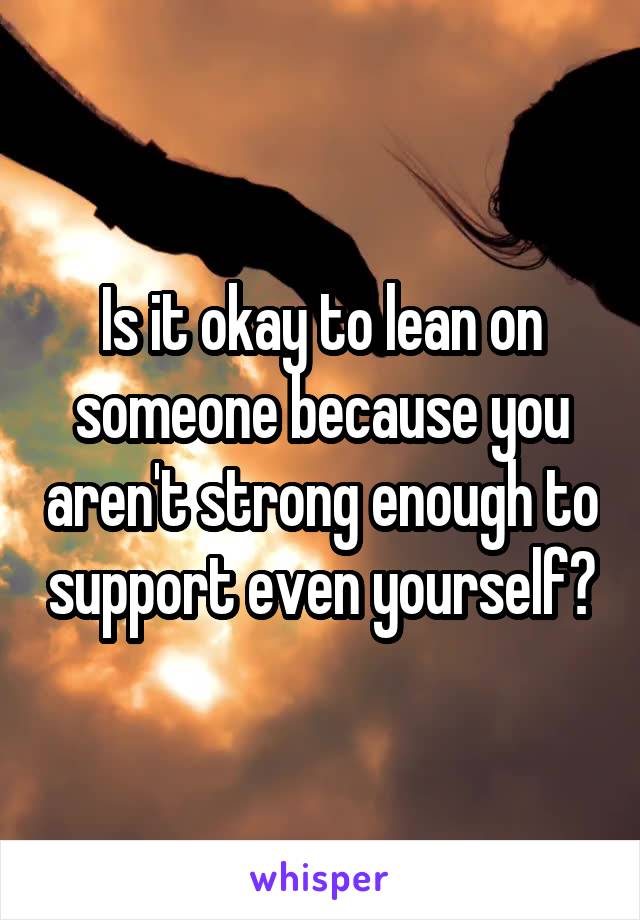 Is it okay to lean on someone because you aren't strong enough to support even yourself?