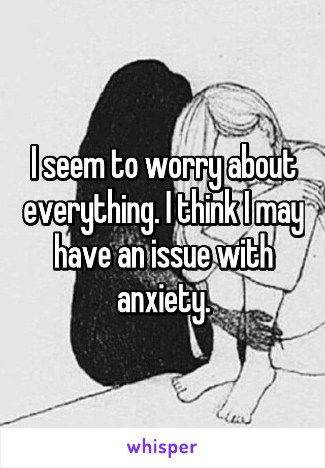 I seem to worry about everything. I think I may have an issue with anxiety.