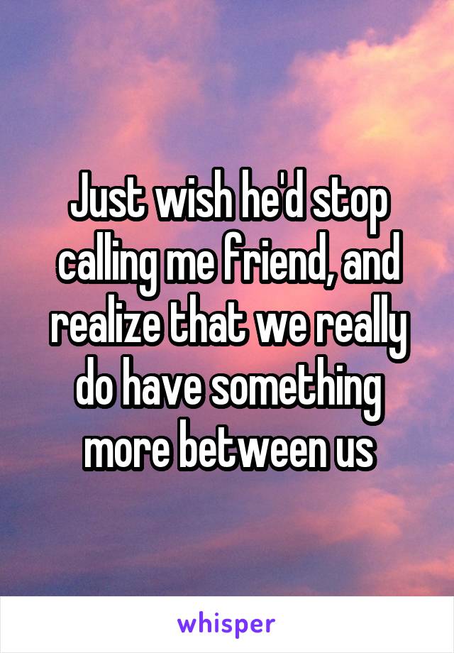 Just wish he'd stop calling me friend, and realize that we really do have something more between us