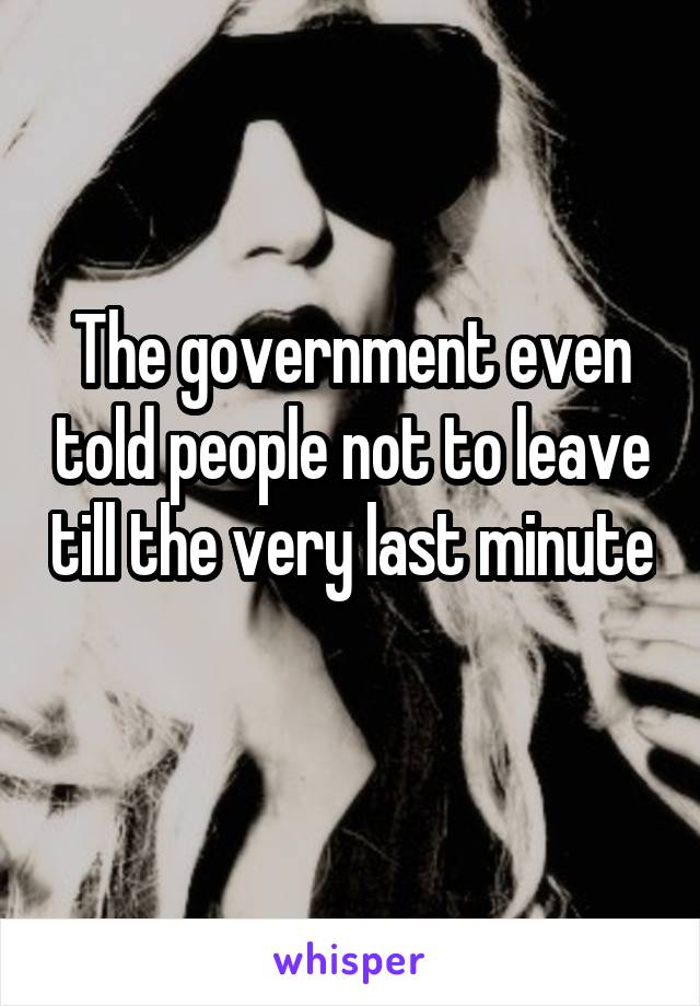 The government even told people not to leave till the very last minute 