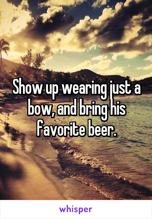 Show up wearing just a bow, and bring his favorite beer.