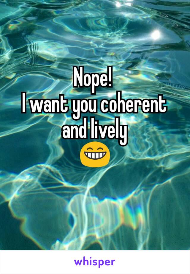 Nope! 
I want you coherent and lively
😁