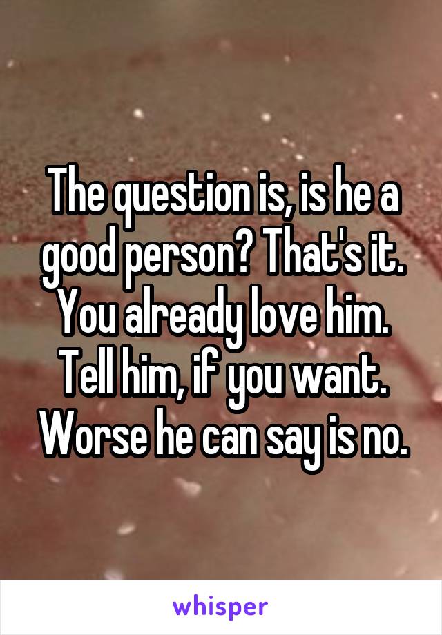 The question is, is he a good person? That's it. You already love him. Tell him, if you want. Worse he can say is no.