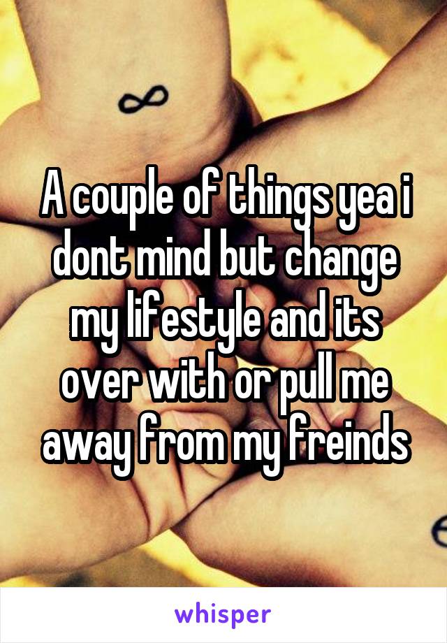 A couple of things yea i dont mind but change my lifestyle and its over with or pull me away from my freinds