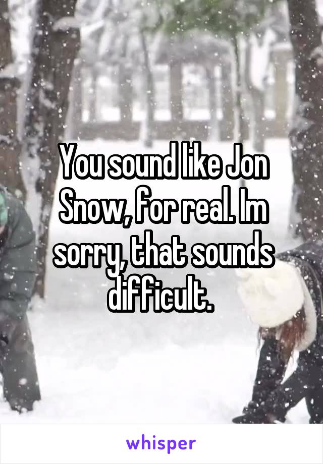 You sound like Jon Snow, for real. Im sorry, that sounds difficult. 