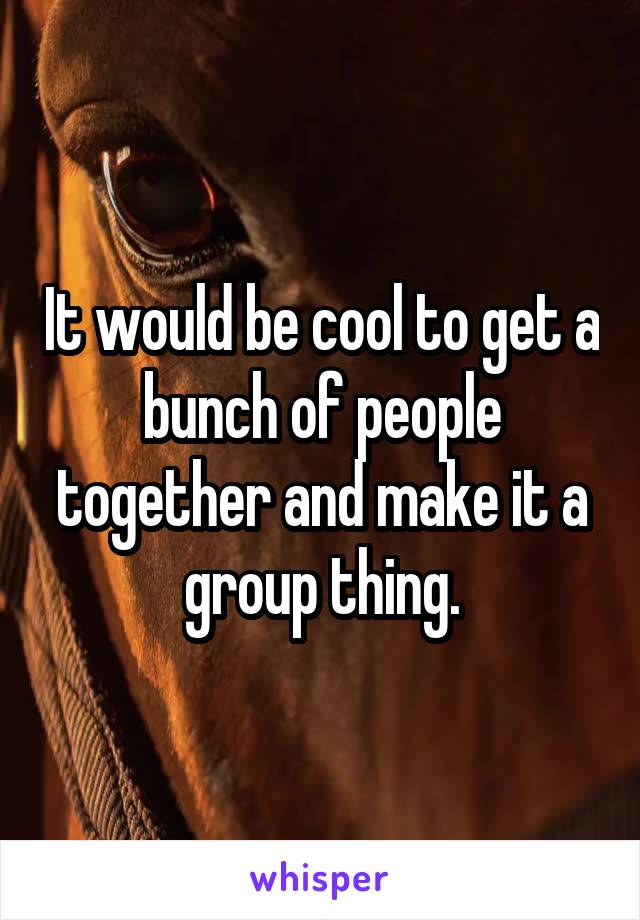 It would be cool to get a bunch of people together and make it a group thing.