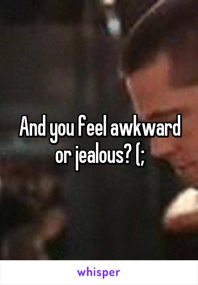 And you feel awkward or jealous? (;