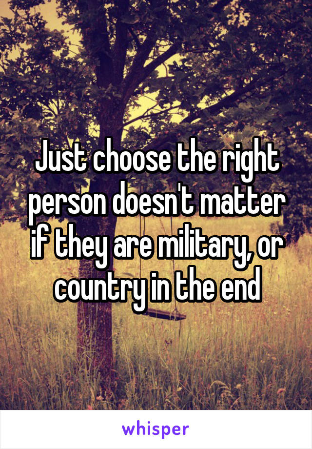 Just choose the right person doesn't matter if they are military, or country in the end