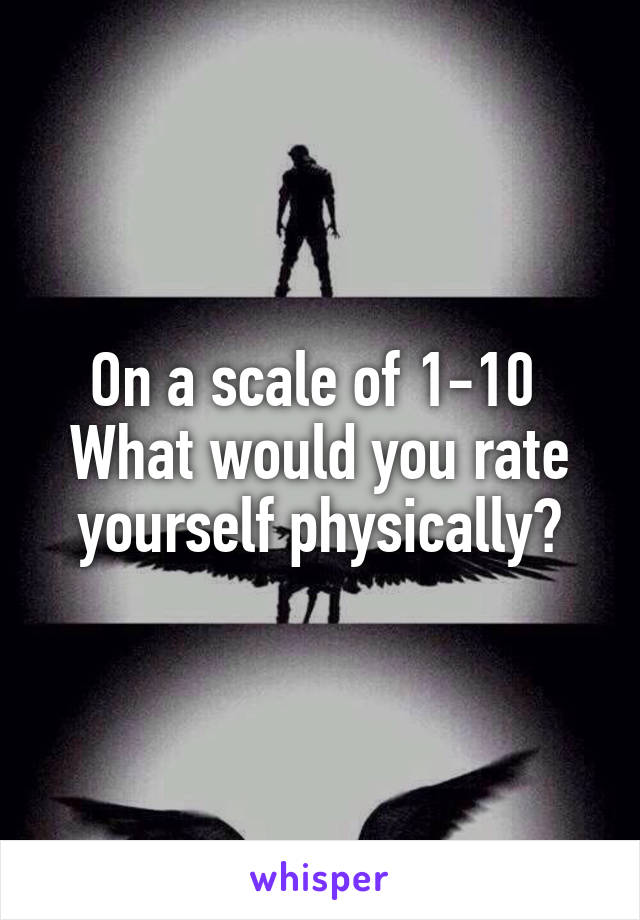 On a scale of 1-10 
What would you rate yourself physically?