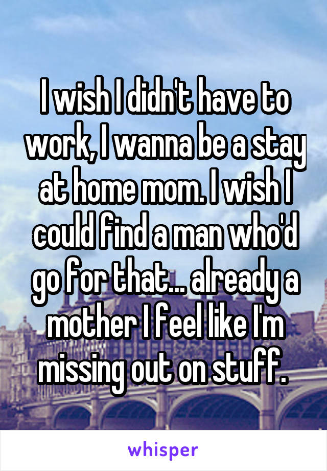 I wish I didn't have to work, I wanna be a stay at home mom. I wish I could find a man who'd go for that... already a mother I feel like I'm missing out on stuff. 