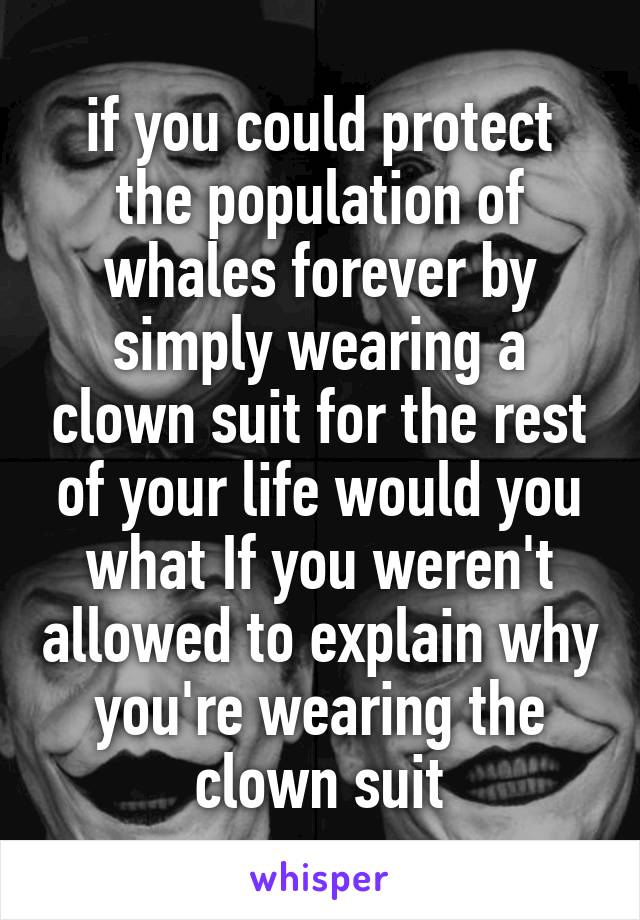 if you could protect the population of whales forever by simply wearing a clown suit for the rest of your life would you what If you weren't allowed to explain why you're wearing the clown suit