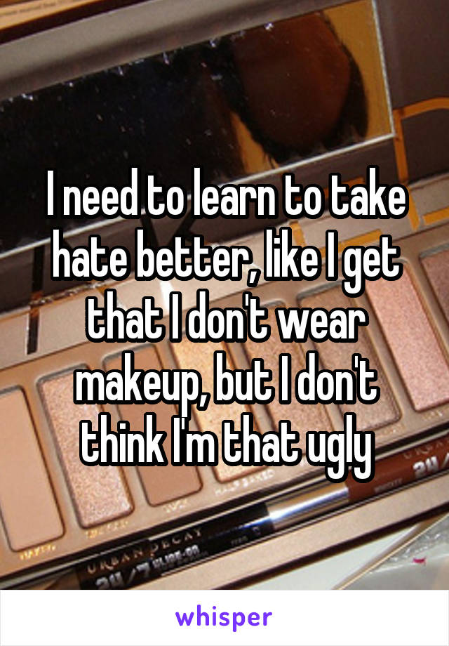 I need to learn to take hate better, like I get that I don't wear makeup, but I don't think I'm that ugly