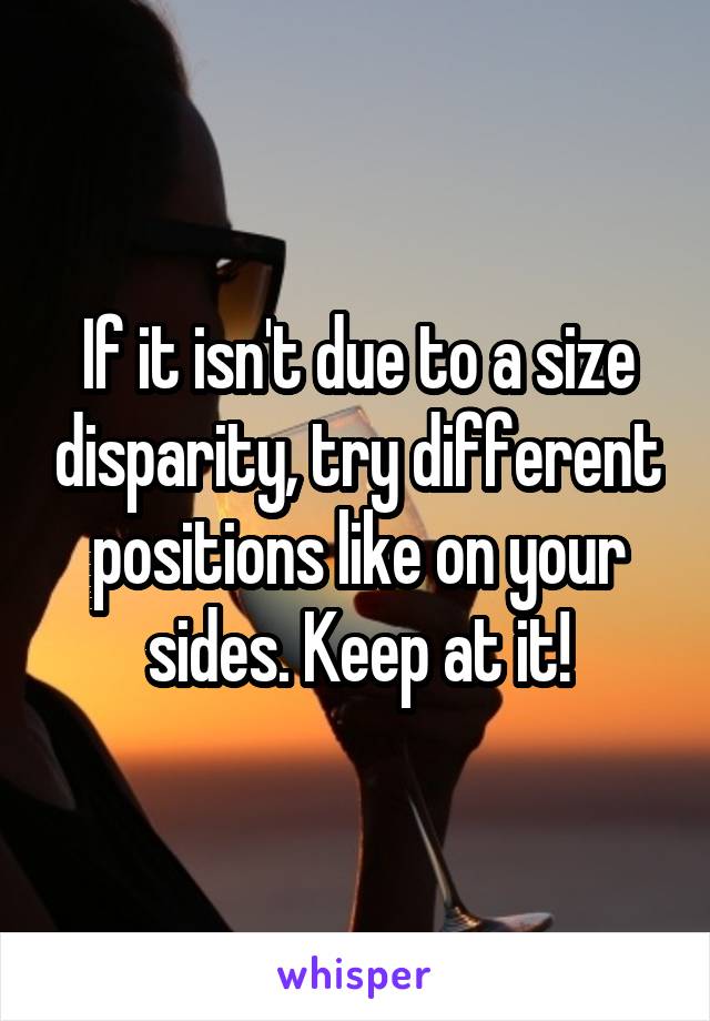 If it isn't due to a size disparity, try different positions like on your sides. Keep at it!