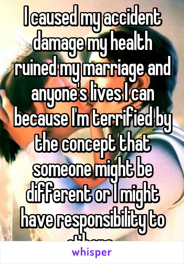 I caused my accident damage my health ruined my marriage and anyone's lives I can because I'm terrified by the concept that someone might be different or I might have responsibility to others. 