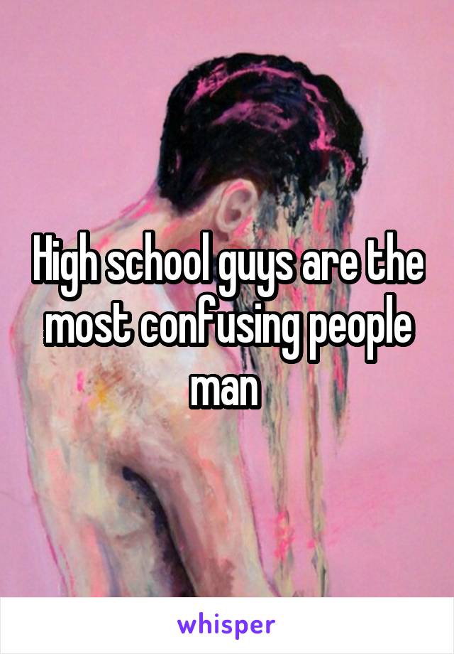 High school guys are the most confusing people man 