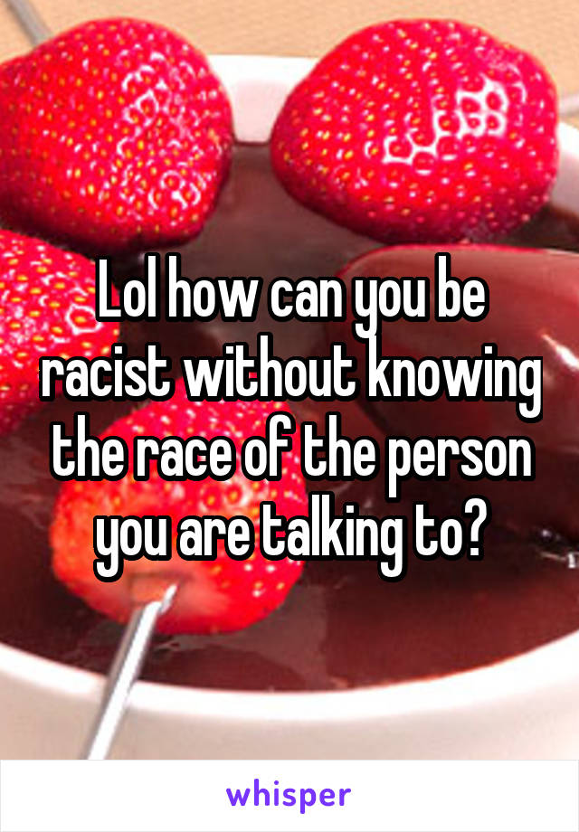 Lol how can you be racist without knowing the race of the person you are talking to?