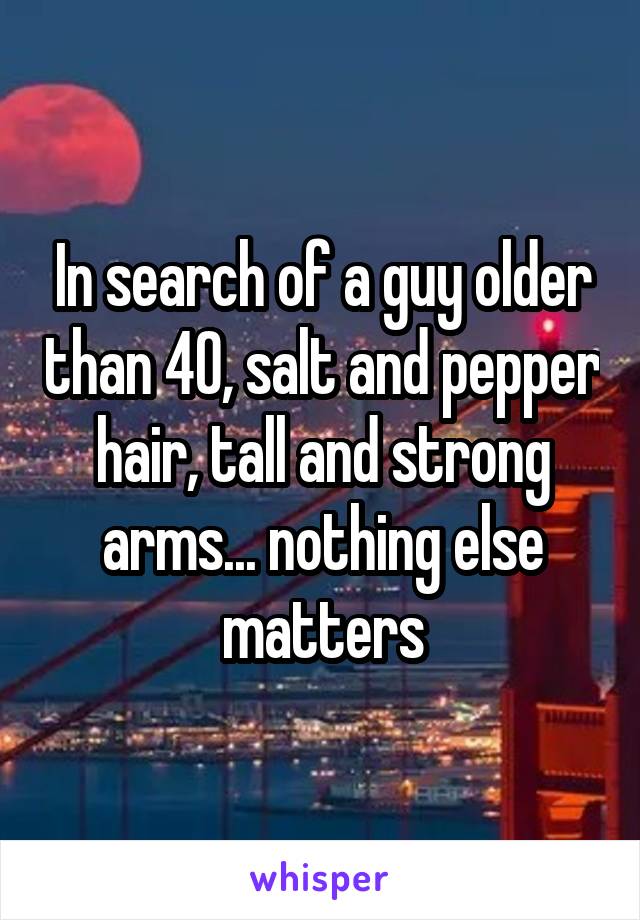 In search of a guy older than 40, salt and pepper hair, tall and strong arms... nothing else matters