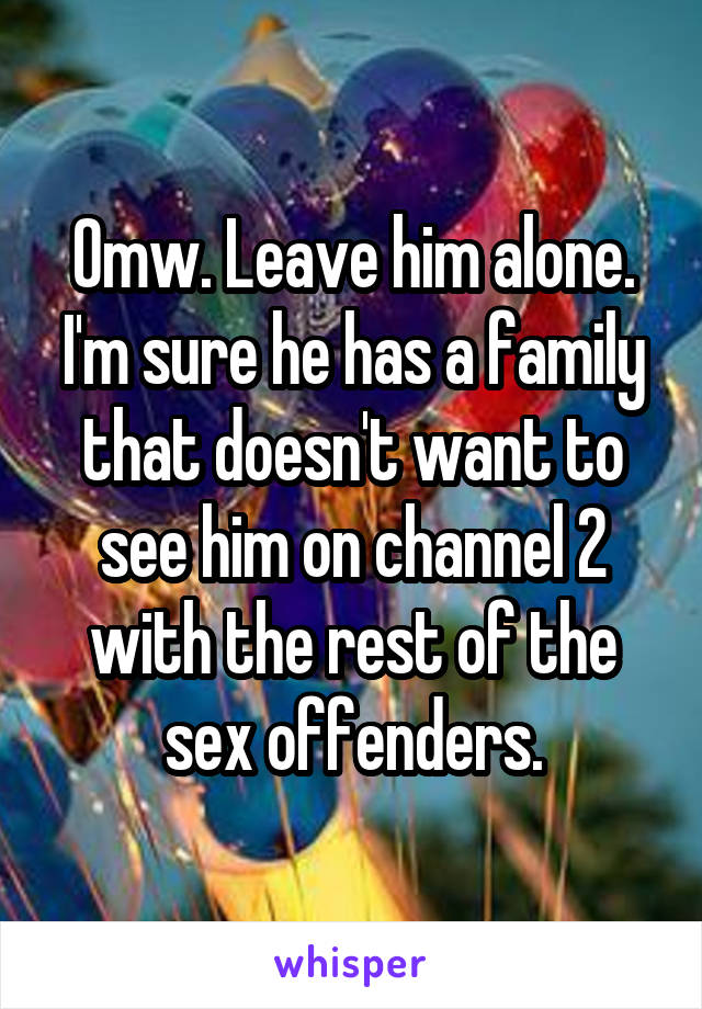 Omw. Leave him alone. I'm sure he has a family that doesn't want to see him on channel 2 with the rest of the sex offenders.