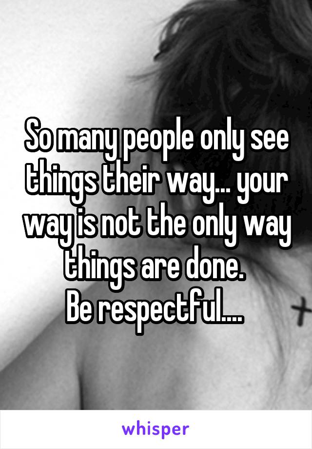 So many people only see things their way... your way is not the only way things are done. 
Be respectful.... 