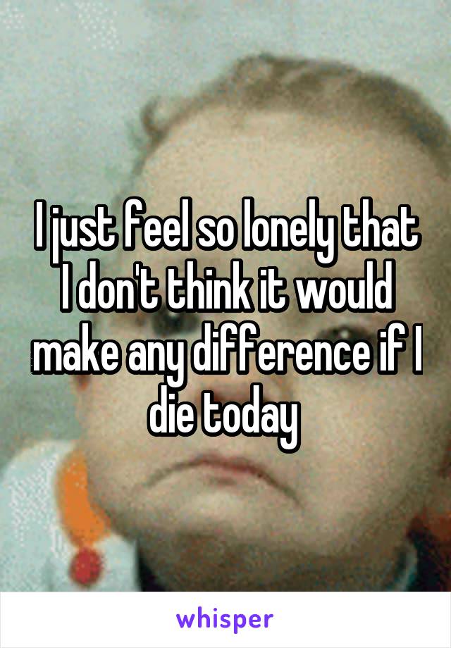 I just feel so lonely that I don't think it would make any difference if I die today 