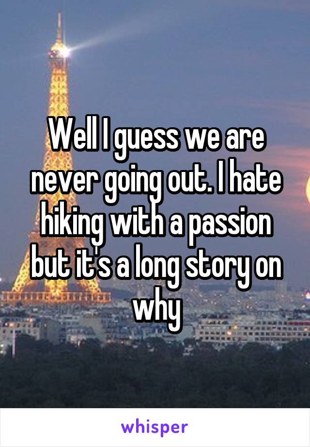 Well I guess we are never going out. I hate hiking with a passion but it's a long story on why