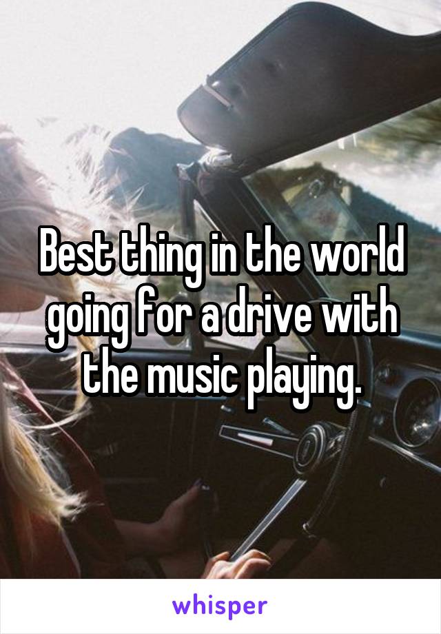 Best thing in the world going for a drive with the music playing.