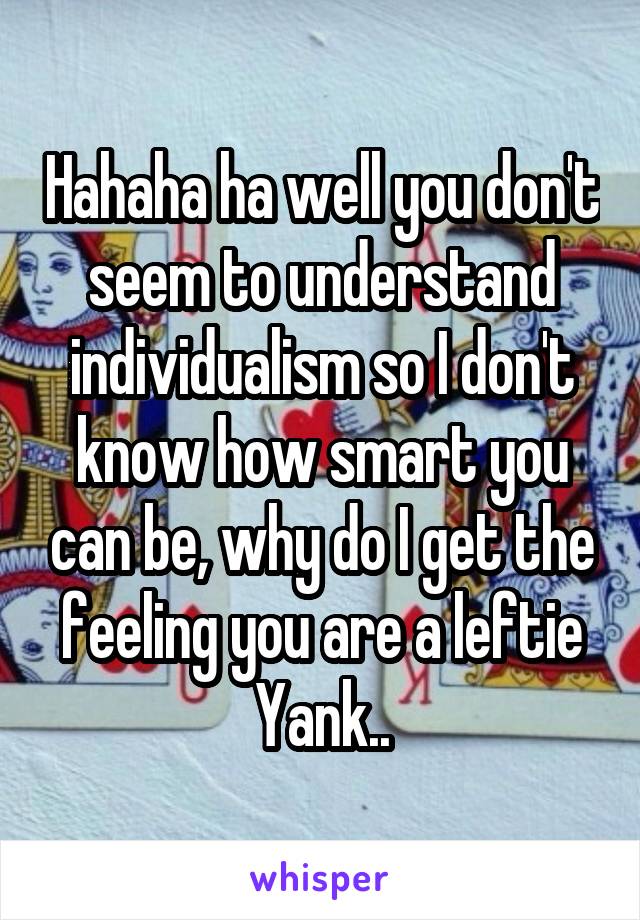 Hahaha ha well you don't seem to understand individualism so I don't know how smart you can be, why do I get the feeling you are a leftie Yank..