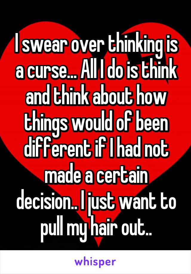 I swear over thinking is a curse... All I do is think and think about how things would of been different if I had not made a certain decision.. I just want to pull my hair out..