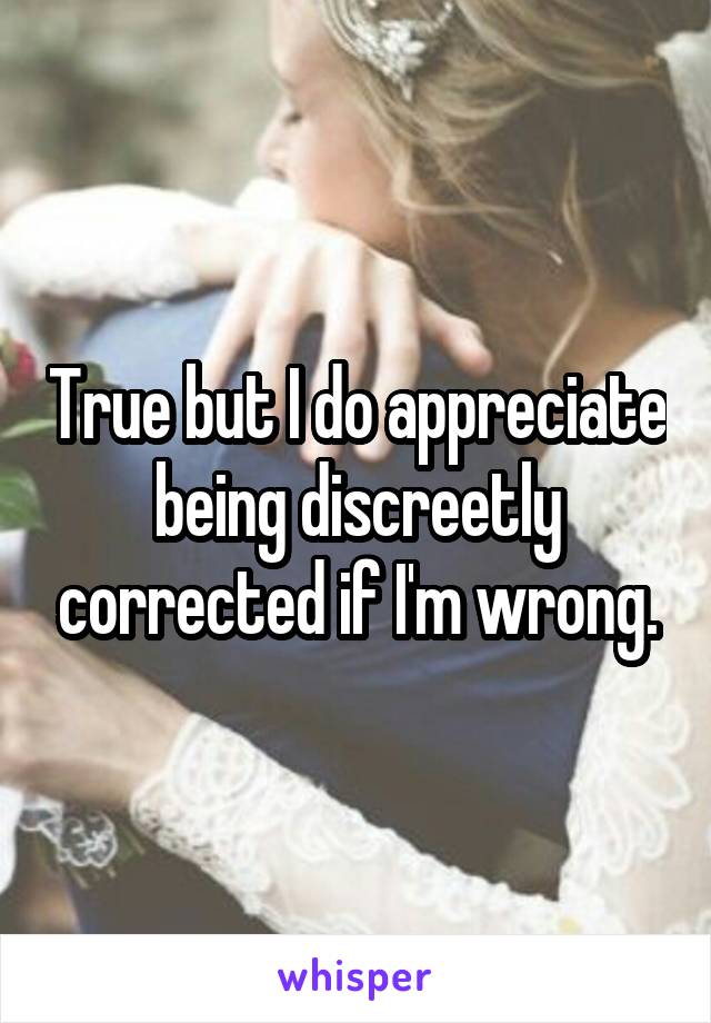 True but I do appreciate being discreetly corrected if I'm wrong.