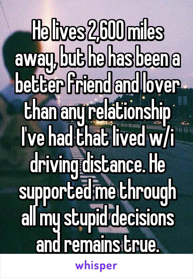 He lives 2,600 miles away, but he has been a better friend and lover than any relationship I've had that lived w/i driving distance. He supported me through all my stupid decisions and remains true.