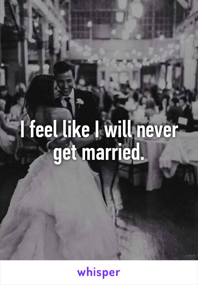 I feel like I will never get married.