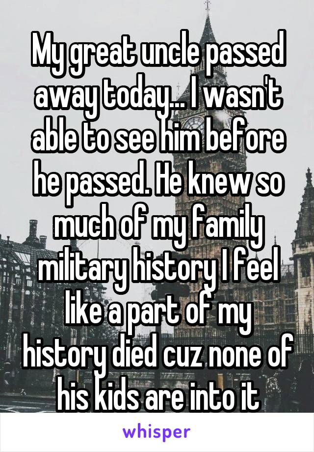 My great uncle passed away today... I wasn't able to see him before he passed. He knew so much of my family military history I feel like a part of my history died cuz none of his kids are into it