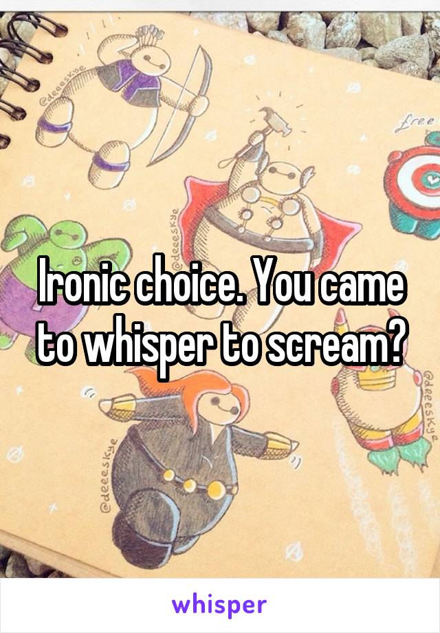 Ironic choice. You came to whisper to scream?