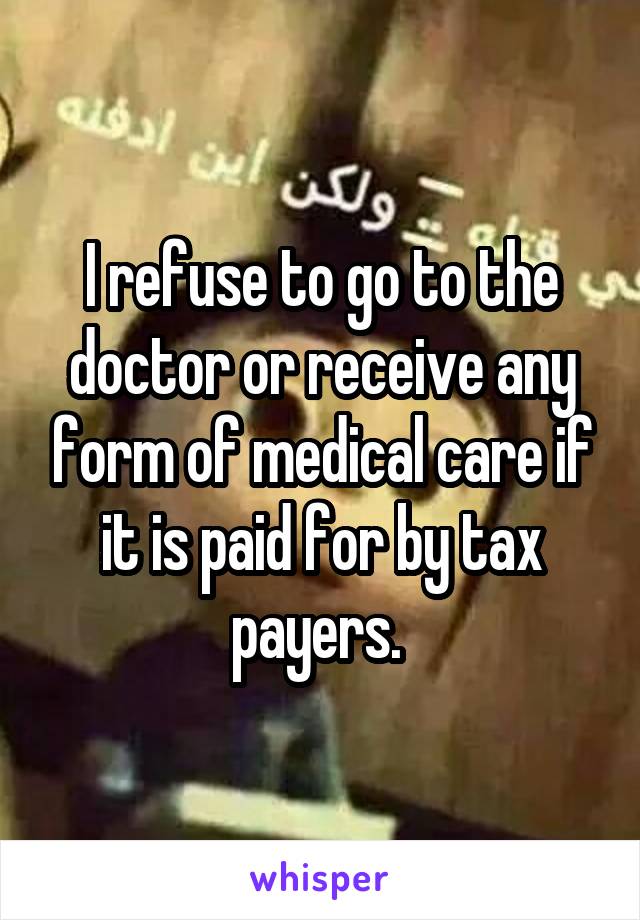 I refuse to go to the doctor or receive any form of medical care if it is paid for by tax payers. 