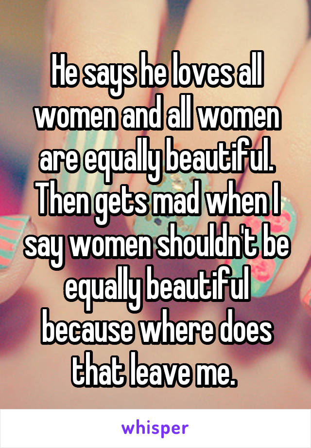 He says he loves all women and all women are equally beautiful.
Then gets mad when I say women shouldn't be equally beautiful because where does that leave me. 