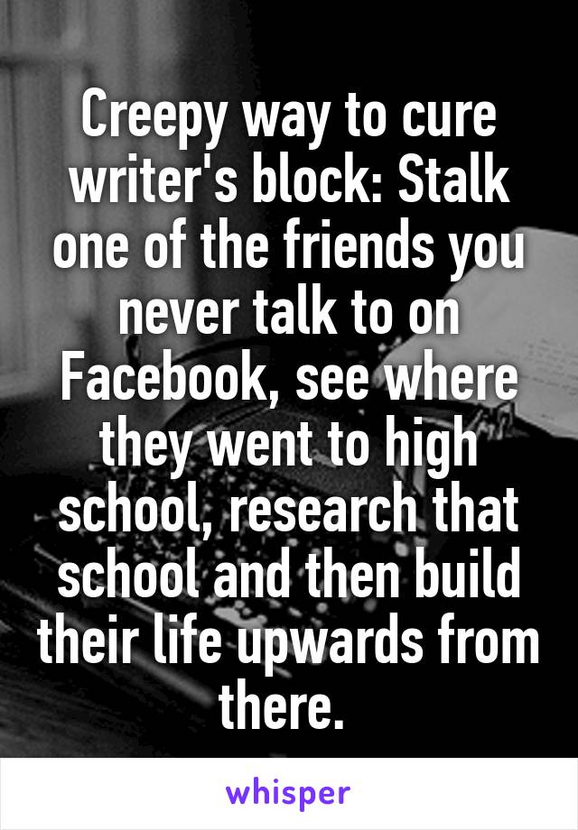 Creepy way to cure writer's block: Stalk one of the friends you never talk to on Facebook, see where they went to high school, research that school and then build their life upwards from there. 