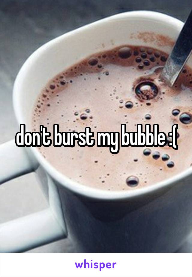 don't burst my bubble :(