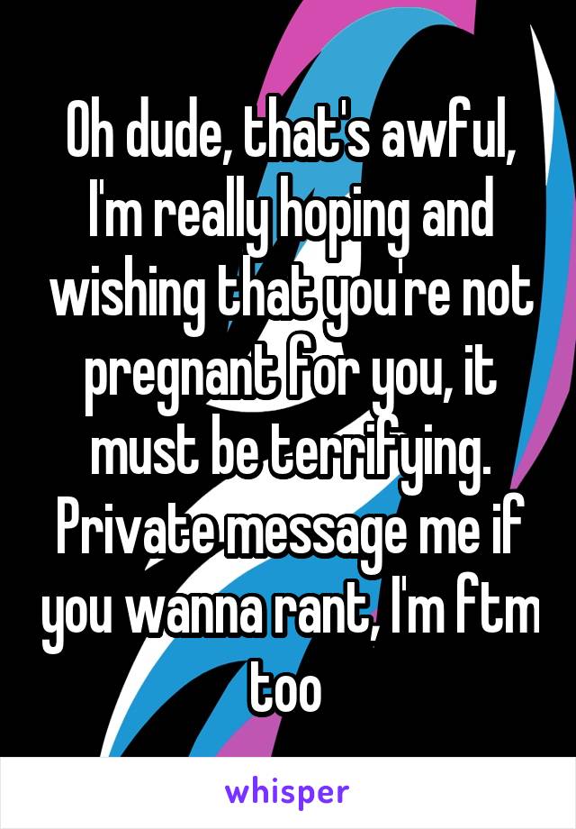 Oh dude, that's awful, I'm really hoping and wishing that you're not pregnant for you, it must be terrifying. Private message me if you wanna rant, I'm ftm too 