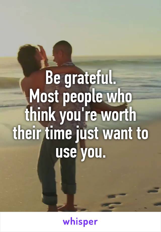 Be grateful.
Most people who think you're worth their time just want to use you.