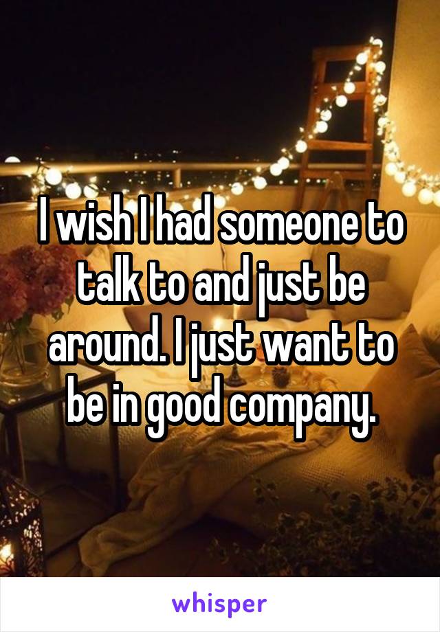 I wish I had someone to talk to and just be around. I just want to be in good company.