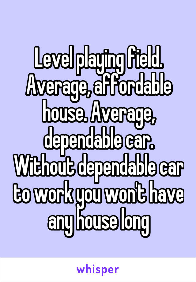 Level playing field. Average, affordable house. Average, dependable car. Without dependable car to work you won't have any house long