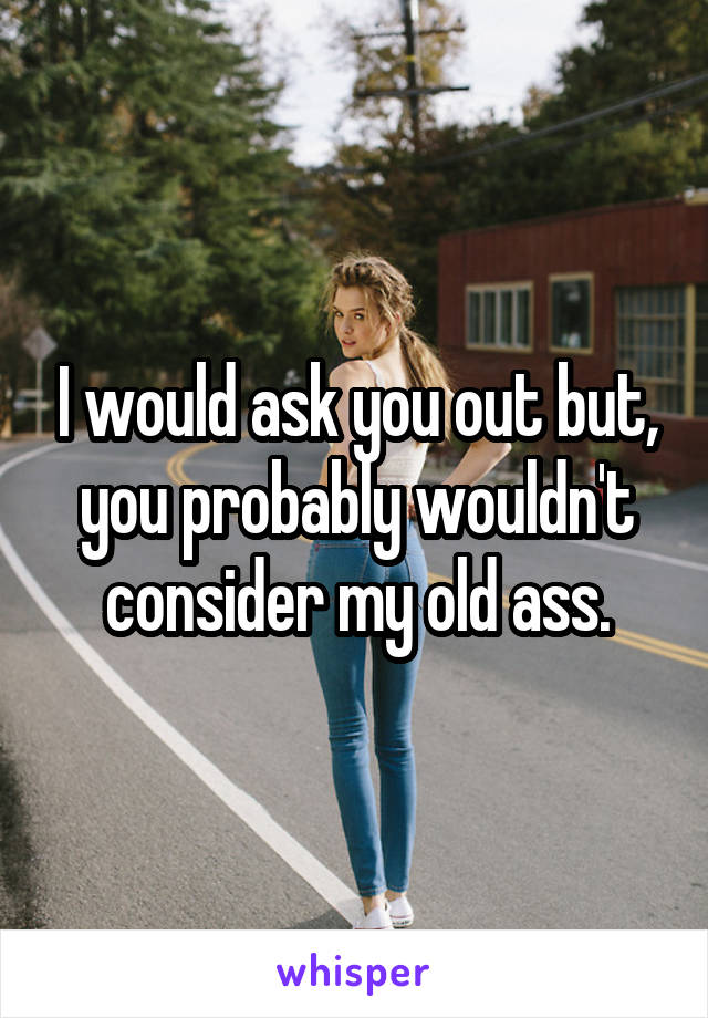 I would ask you out but, you probably wouldn't consider my old ass.